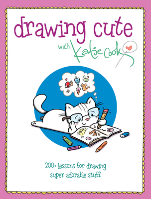Drawing Cute with Katie Cook: 200+ Lessons for Drawing Super Adorable Stuff - Cook, Katie
