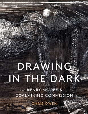 Drawing in the Dark: Henry Moore's Coalmining Commission - Owen, Chris