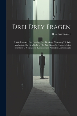 Drei Drey Fragen: I. Wie Entstand Die Heutige Frey Denkery, Maurerey? Ii. Wie Verbreitete Sie Sich So Sehr? Iii. Wie Kann Sie Unterdrcket Werden? ... Von Einem Katholischen Patrioten Deutschlands - Stattler, Benedikt