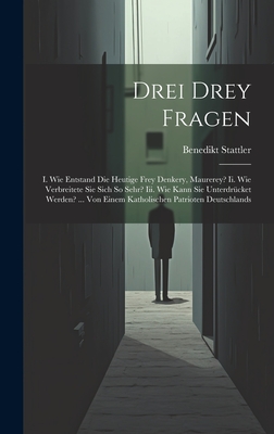 Drei Drey Fragen: I. Wie Entstand Die Heutige Frey Denkery, Maurerey? Ii. Wie Verbreitete Sie Sich So Sehr? Iii. Wie Kann Sie Unterdr?cket Werden? ... Von Einem Katholischen Patrioten Deutschlands - Stattler, Benedikt