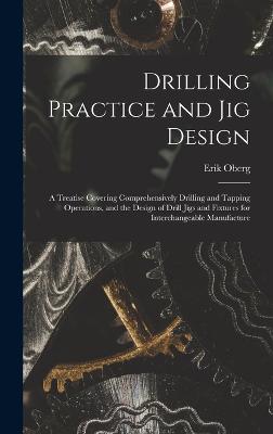 Drilling Practice and Jig Design: A Treatise Covering Comprehensively Drilling and Tapping Operations, and the Design of Drill Jigs and Fixtures for Interchangeable Manufacture - Oberg, Erik