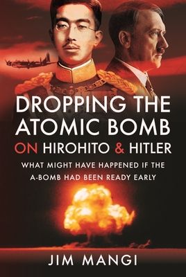 Dropping the Atomic Bomb on Hirohito and Hitler: What Might Have Happened if the A-Bomb Had Been Ready Early - Mangi, Jim
