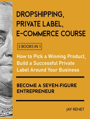 Dropshipping / Private Label / E-Commerce Course [5 Books in 1]: How to Pick a Winning Product, Build a Successful Private Label Around Your Business, and Become a Seven-Figure Entrepreneur - Renet, Jay