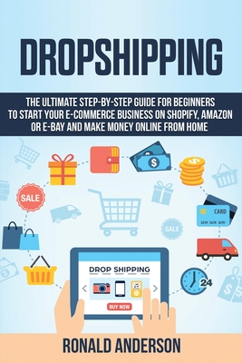 Dropshipping: The Ultimate Step-by-Step Guide for Beginners to Start your E-Commerce Business on Shopify, Amazon or E-Bay and Make Money Online From Home - Anderson, Ronald