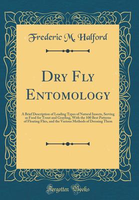 Dry Fly Entomology: A Brief Description of Leading Types of Natural Insects, Serving as Food for Trout and Grayling, with the 100 Best Patterns of Floating Flies, and the Various Methods of Dressing Them (Classic Reprint) - Halford, Frederic M