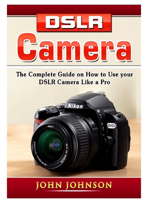 DSLR Camera: The Complete Guide on How to Use your DSLR Camera Like a Pro - Johnson, John