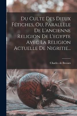 Du Culte Des Dieux Ftiches, Ou, Parallle De L'ancienne Religion De L'egypte Avec La Religion Actuelle De Nigritie... - Brosses, Charles De