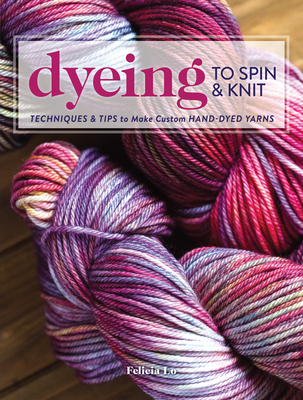 Dyeing to Spin & Knit: Techniques & Tips to Make Custom Hand-Dyed Yarns - Lo, Felicia