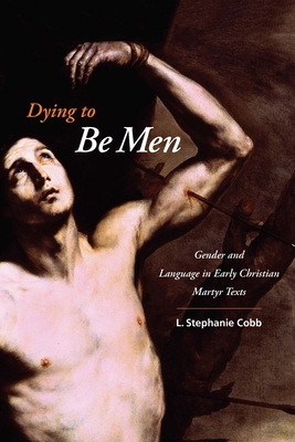 Dying to Be Men: Gender and Language in Early Christian Martyr Texts - Cobb, L Stephanie, Professor