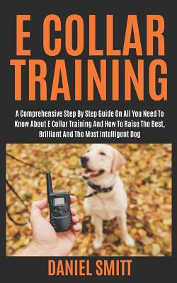 E Collar Training: A Comprehensive Step by Step Guide on All You Need to Know about E Collar Training and How to Raise the Best, Brilliant and the Most Intelligent Dog - Smitt, Daniel