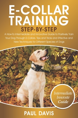 E-Collar Training Step-By-Step: A How-To Intermediate and Innovative Guide to Positively Train Your Dog Through E-Collars.Tips and Tricks and Effective and New Techniques for Different Species of Dog - Davis, Paul
