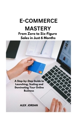 E-Commerce Mastery: FROM ZERO TO SIX-FIGURE SALES IN JUST 6 MONTHS ; A Step-by-Step Guide to Launching, Scaling, and Dominating Your Online Business - Jordan, Alex
