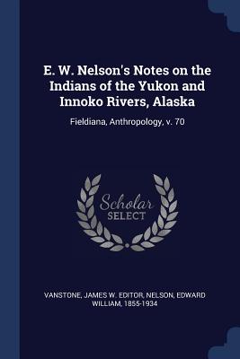 E. W. Nelson's Notes on the Indians of the Yukon and Innoko Rivers, Alaska: Fieldiana, Anthropology, v. 70 - Vanstone, James W Editor, and Nelson, Edward William