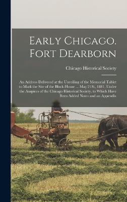 Early Chicago. Fort Dearborn: An Address Delivered at the Unveiling of the Memorial Tablet to Mark the Site of the Block-House ... May 21St, 1881, Under the Auspices of the Chicago Historical Society, to Which Have Been Added Notes and an Appendix - Chicago Historical Society (Creator)