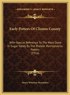 Early Potters Of Clinton County: With Special Reference To The Work Done In Sugar Valley By The Pioneer Pennsylvania Potters (1916)
