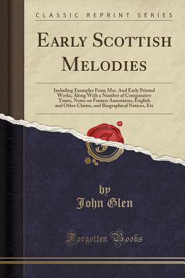 Early Scottish Melodies: Including Examples from Mss. and Early Printed Works, Along with a Number of Comparative Tunes, Notes on Former Annotators, English and Other Claims, and Biographical Notices, Etc (Classic Reprint) - Glen, John