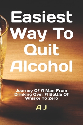 Easiest Way To Quit Alcohol: Journey Of A Man From Drinking Over A Bottle Of Whisky To Zero - J, A
