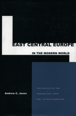 East Central Europe in the Modern World: The Small States of the Borderlands from Pre- To Postcommunism - Janos, Andrew C