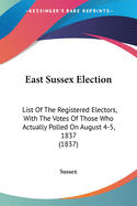 East Sussex Election: List Of The Registered Electors, With The Votes Of Those Who Actually Polled On August 4-5, 1837 (1837)