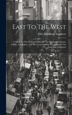 East To The West: A Guide To The Principal Cities Of The Straits Settlements, China, And Japan, And The Great Railway Route Across The American Continent - Scidmore, Eliza Ruhamah