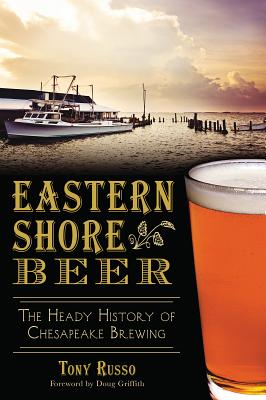 Eastern Shore Beer:: The Heady History of Chesapeake Brewing - Russo, Tony, and Griffith, Doug (Foreword by), and Russo, Kelly (Photographer)