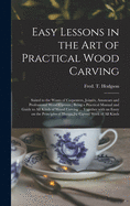 Easy Lessons in the Art of Practical Wood Carving: Suited to the Wants of Carpenters, Joiners, Amateurs and Professional Wood Carvers; Being a Practical Manual and Guide to All Kinds of Wood Carving ... Together With an Essay on the Principles Of...