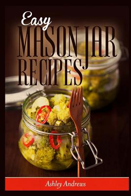 Easy Mason Jar Recipes: A Guide to Quick Meals in Jars for Busy People Like You - Andrews, Ashley