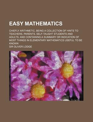 Easy Mathematics: Chiefly Arithmetic, Being a Collection of Hints to Teachers, Parents, Self-Taught Students and Adults, and Containing a Summary or Indication of Most Things in Elementary Mathematics Useful to Be Known - Lodge, Oliver, Sir