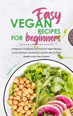 Easy Vegan Recipes for Beginners: A Beginners Cookbook with Practical Vegan Recipes to Get Started in the Kitchen, a Better Way to Cook Healthy Every Day at Home - Johns, Augustine