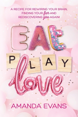 Eat PLAY Love: A Recipe for Rewiring Your Brain, Finding Your FUN & Rediscovering YOU Again! - Evans, Amanda