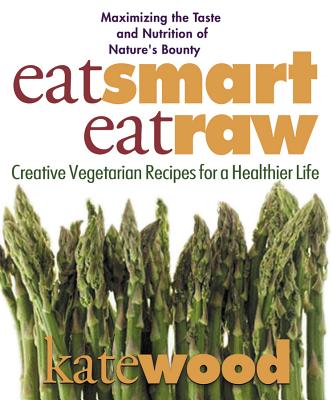 Eat Smart, Eat Raw: Creative Vegetarian Recipes for a Healthier Life - Wood, Kate