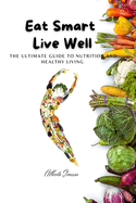 Eat Smart, Live Well: The Ultimate Guide to Nutrition and Healthy Living: Eat Smart, Live Well: Your Complete Guide to Nutrition, Weight Loss, and Healthy Living for Energy, Balance, and Longevity