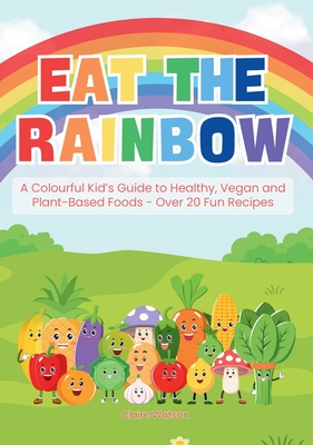 Eat the Rainbow: A Colourful Kid's Guide to Healthy, Vegan, and Plant-Based Foods with Over 20 Fun Recipes - Watson, Claire