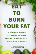 Eat to Burn Your Fat: A Simple 5-Step Strategy to Lose Weight Eating What Your Body Needs