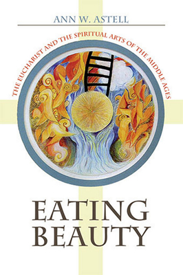 Eating Beauty: The Eucharist and the Spiritual Arts of the Middle Ages - Astell, Ann W