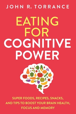 Eating for Cognitive Power: Super Foods, Recipes, Snacks, and Tips to Boost Your Brain Health, Focus and Memory - Torrance, John R