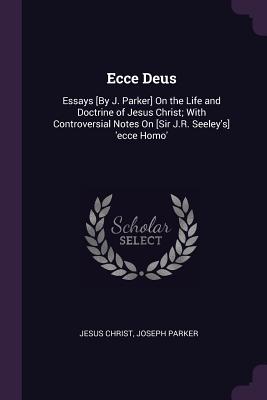 Ecce Deus: Essays [By J. Parker] On the Life and Doctrine of Jesus Christ; With Controversial Notes On [Sir J.R. Seeley's] 'ecce Homo' - Christ, Jesus, and Parker, Joseph