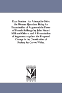Ecce Femina: An Attempt to Solve the Woman Question. Being an Examination of Arguments in Favor of Female Suffrage by John Stuart Mill and Others, and a Presentation of Arguments Against the Proposed Change in the Constitution of Society