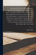 Ecclesiastical Memorials, Relating Chiefly to Religion, and the Reformation of it, and the Emergencies of the Church of England, Under King Henry VIII, King Edward VI and Queen Mary I, With Large Appendixes, Containing Original Papers, Records, &c Volume