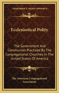 Ecclesiastical Polity: The Government and Communion Practiced by the Congregational Churches in the United States of America