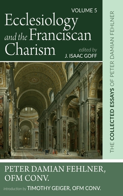 Ecclesiology and the Franciscan Charism: The Collected Essays of Peter Damian Fehlner, Ofm Conv: Volume 5 - Fehlner, Peter Damian, and Goff, J Isaac (Editor), and Geiger, Timothy (Introduction by)
