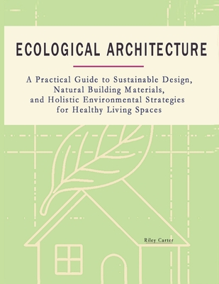 Ecological Architecture: A Practical Guide to Sustainable Design, Natural Building Materials, and Holistic Environmental Strategies for Healthy Living Spaces - Carter, Riley