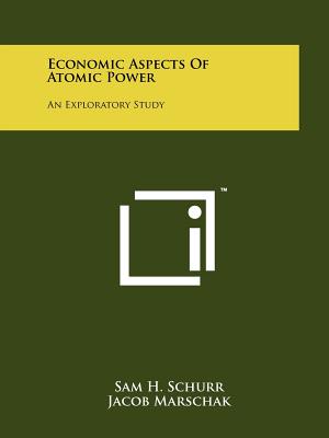 Economic Aspects of Atomic Power: An Exploratory Study - Schurr, Sam H, Professor, and Marschak, Jacob