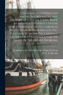 Economic Co-operation Among Negro Americans. Report of a Social Study Made by Atlanta University Under the Patronage of the Carnegie Institution of Washington, D.C. Together With the Proceedings of the 12th Conference for the Study of the Negro Problems - Du Bois, W E B 1868-1963, and Conference for the Study of the Negro (Creator)