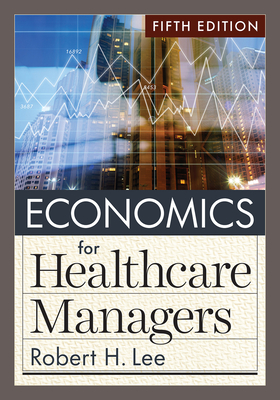 Economics for Healthcare Managers, Fifth Edition - Lee, Robert H, PhD