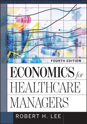 Economics for Healthcare Managers, Fourth Edition - Lee, Robert