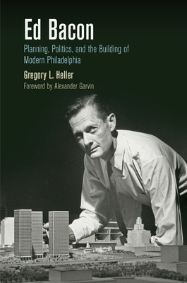 Ed Bacon: Planning, Politics, and the Building of Modern Philadelphia - Heller, Gregory L., and Garvin, Alexander (Foreword by)