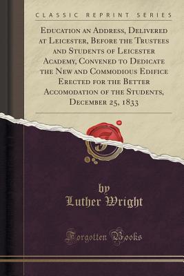 Education an Address, Delivered at Leicester, Before the Trustees and Students of Leicester Academy, Convened to Dedicate the New and Commodious Edifice Erected for the Better Accomodation of the Students, December 25, 1833 (Classic Reprint) - Wright, Luther