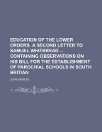 Education of the Lower Orders. a Second Letter to Samuel Whitbread ... Containing Observations on His Bill for the Establishment of Parochial Schools in South Britian