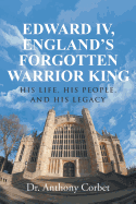 Edward IV, England's Forgotten Warrior King: His Life, His People, and His Legacy